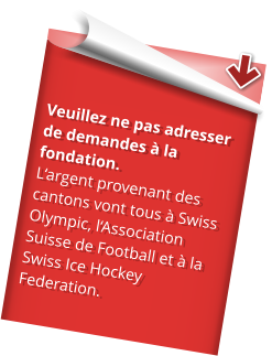 Veuillez ne pas adresser de demandes à la fondation. L‘argent provenant des cantons vont tous à Swiss Olympic, l‘Association Suisse de Football et à la Swiss Ice Hockey Federation.