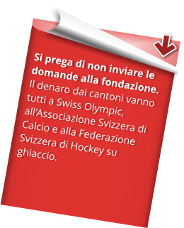 Si prega di non inviare le domande alla fondazione.  Il denaro dai cantoni vanno tutti a Swiss Olympic, all'Associazione Svizzera di Calcio e alla Federazione Svizzera di Hockey su ghiaccio.